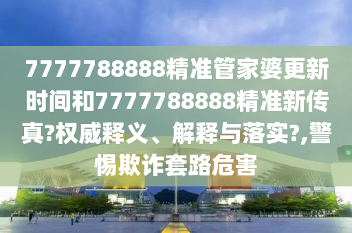 7777788888精准管家婆更新时间和7777788888精准新传真?权威释义、解释与落实?,警惕欺诈套路危害