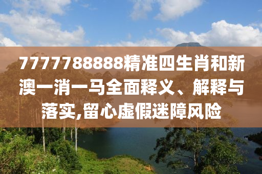 7777788888精准四生肖和新澳一消一马全面释义、解释与落实,留心虚假迷障风险