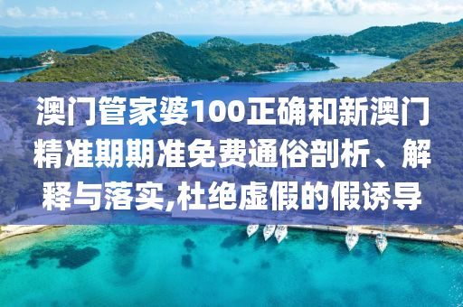澳门管家婆100正确和新澳门精准期期准免费通俗剖析、解释与落实,杜绝虚假的假诱导