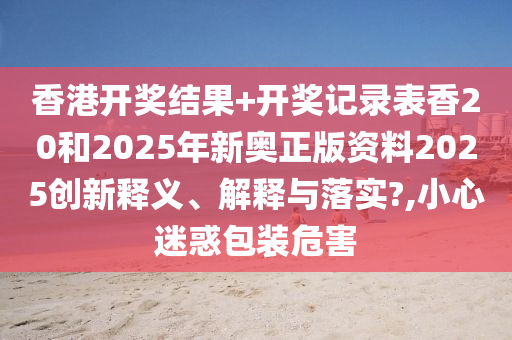香港开奖结果+开奖记录表香20和2025年新奥正版资料2025创新释义、解释与落实?,小心迷惑包装危害
