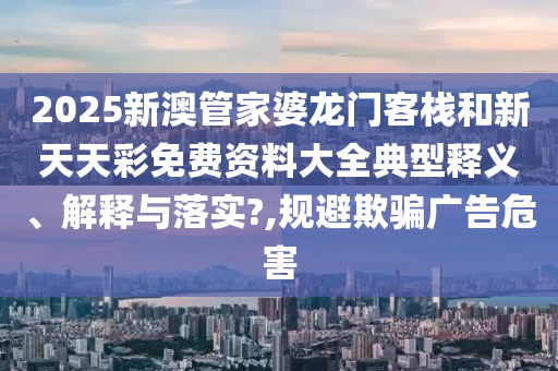 2025新澳管家婆龙门客栈和新天天彩免费资料大全典型释义、解释与落实?,规避欺骗广告危害
