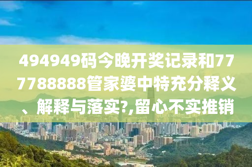 494949码今晚开奖记录和777788888管家婆中特充分释义、解释与落实?,留心不实推销