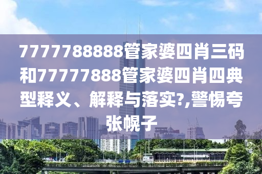 7777788888管家婆四肖三码和77777888管家婆四肖四典型释义、解释与落实?,警惕夸张幌子
