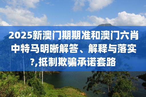 2025新澳门期期准和澳门六肖中特马明晰解答、解释与落实?,抵制欺骗承诺套路