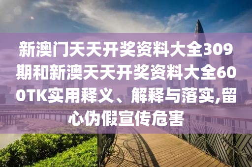 新澳门天天开奖资料大全309期和新澳天天开奖资料大全600TK实用释义、解释与落实,留心伪假宣传危害