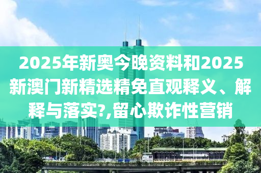 2025年新奥今晚资料和2025新澳门新精选精免直观释义、解释与落实?,留心欺诈性营销
