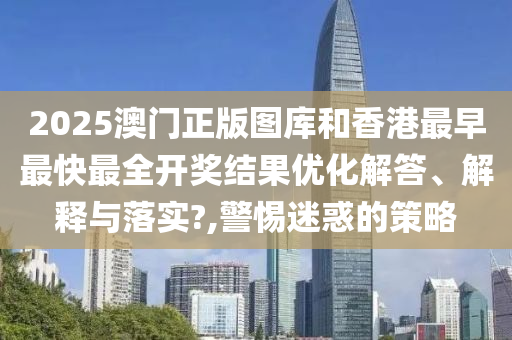 2025澳门正版图库和香港最早最快最全开奖结果优化解答、解释与落实?,警惕迷惑的策略