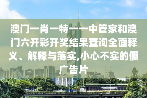 澳门一肖一特一一中管家和澳门六开彩开奖结果查询全面释义、解释与落实,小心不实的假广告片