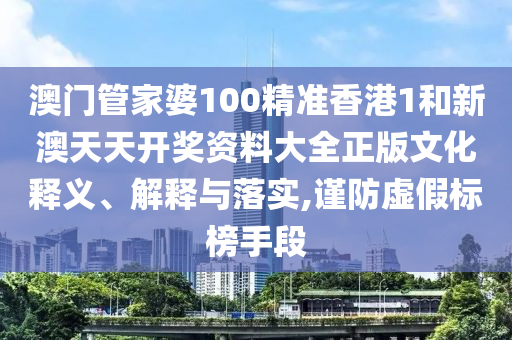 澳门管家婆100精准香港1和新澳天天开奖资料大全正版文化释义、解释与落实,谨防虚假标榜手段