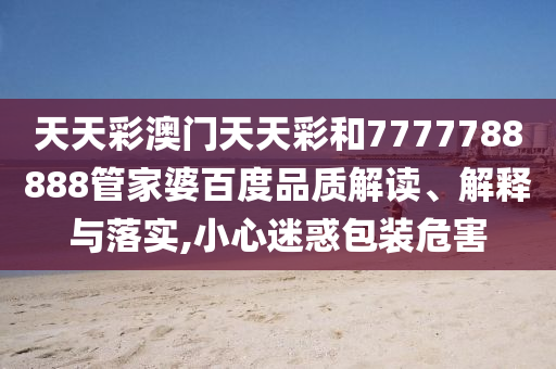 天天彩澳门天天彩和7777788888管家婆百度品质解读、解释与落实,小心迷惑包装危害