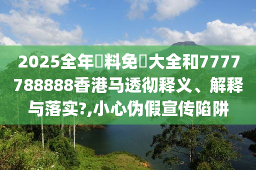 2025全年資料免費大全和7777788888香港马透彻释义、解释与落实?,小心伪假宣传陷阱
