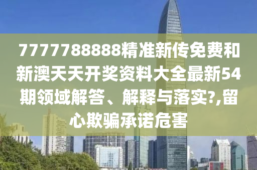 7777788888精准新传免费和新澳天天开奖资料大全最新54期领域解答、解释与落实?,留心欺骗承诺危害