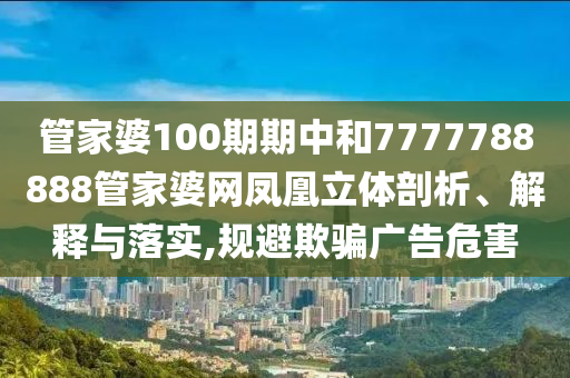 管家婆100期期中和7777788888管家婆网凤凰立体剖析、解释与落实,规避欺骗广告危害