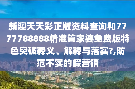 新澳天天彩正版资料查询和7777788888精准管家婆免费版特色突破释义、解释与落实?,防范不实的假营销