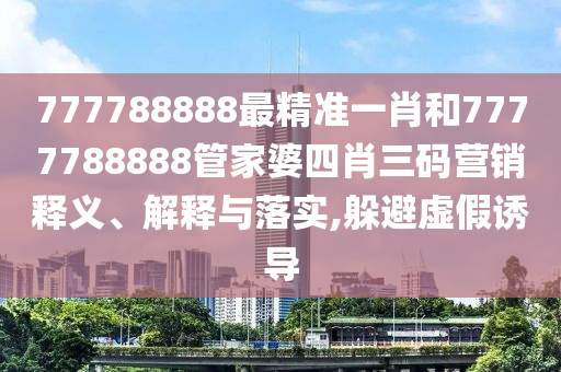 777788888最精准一肖和7777788888管家婆四肖三码营销释义、解释与落实,躲避虚假诱导