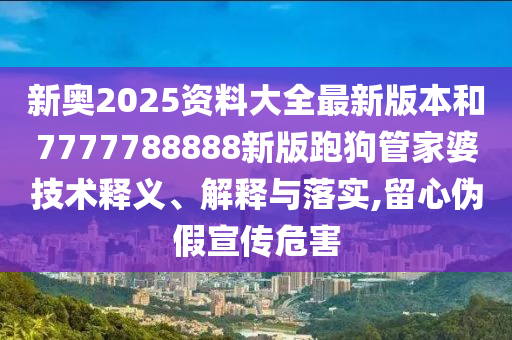 新奥2025资料大全最新版本和7777788888新版跑狗管家婆技术释义、解释与落实,留心伪假宣传危害