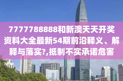 7777788888和新澳天天开奖资料大全最新54期前沿释义、解释与落实?,抵制不实承诺危害