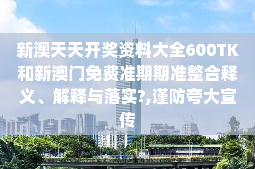 新澳天天开奖资料大全600TK和新澳门免费准期期准整合释义、解释与落实?,谨防夸大宣传