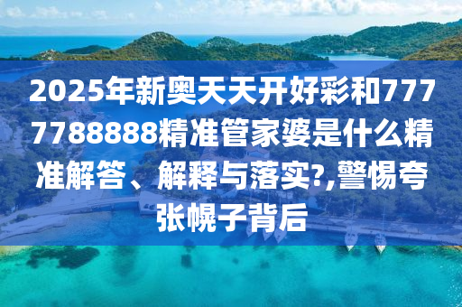 2025年新奥天天开好彩和7777788888精准管家婆是什么精准解答、解释与落实?,警惕夸张幌子背后
