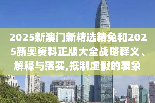 2025新澳门新精选精免和2025新奥资料正版大全战略释义、解释与落实,抵制虚假的表象
