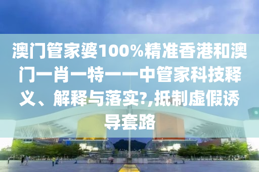 澳门管家婆100%精准香港和澳门一肖一特一一中管家科技释义、解释与落实?,抵制虚假诱导套路