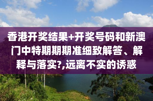 香港开奖结果+开奖号码和新澳门中特期期期准细致解答、解释与落实?,远离不实的诱惑
