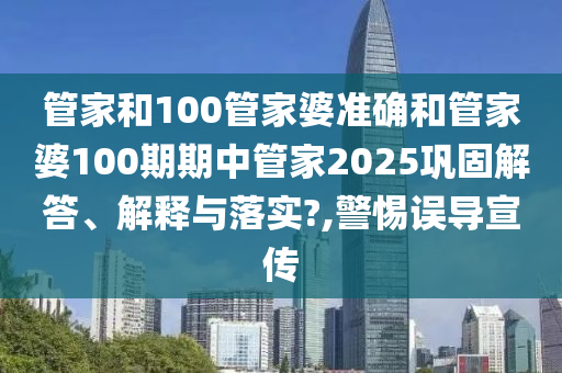 管家和100管家婆准确和管家婆100期期中管家2025巩固解答、解释与落实?,警惕误导宣传