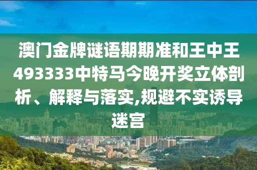 澳门金牌谜语期期准和王中王493333中特马今晚开奖立体剖析、解释与落实,规避不实诱导迷宫