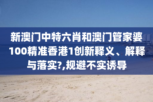 新澳门中特六肖和澳门管家婆100精准香港1创新释义、解释与落实?,规避不实诱导