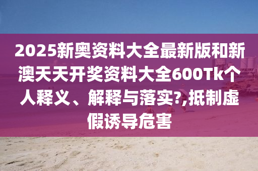 2025新奥资料大全最新版和新澳天天开奖资料大全600Tk个人释义、解释与落实?,抵制虚假诱导危害