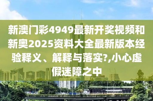 新澳门彩4949最新开奖视频和新奥2025资料大全最新版本经验释义、解释与落实?,小心虚假迷障之中