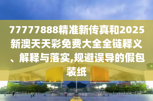 77777888精准新传真和2025新澳天天彩免费大全全链释义、解释与落实,规避误导的假包装纸
