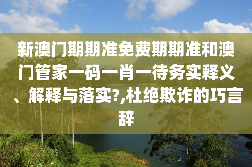 新澳门期期准免费期期准和澳门管家一码一肖一待务实释义、解释与落实?,杜绝欺诈的巧言辞