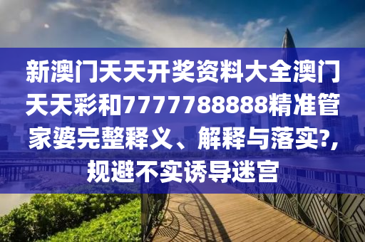 新澳门天天开奖资料大全澳门天天彩和7777788888精准管家婆完整释义、解释与落实?,规避不实诱导迷宫