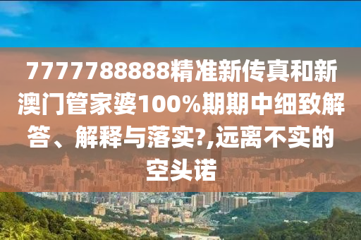 7777788888精准新传真和新澳门管家婆100%期期中细致解答、解释与落实?,远离不实的空头诺