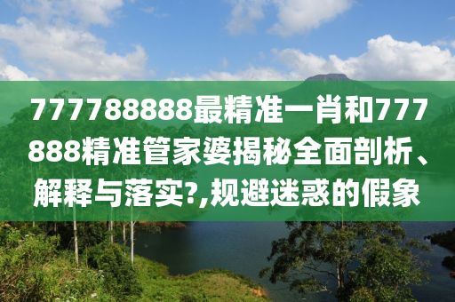 777788888最精准一肖和777888精准管家婆揭秘全面剖析、解释与落实?,规避迷惑的假象