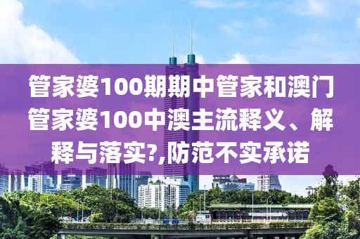 管家婆100期期中管家和澳门管家婆100中澳主流释义、解释与落实?,防范不实承诺