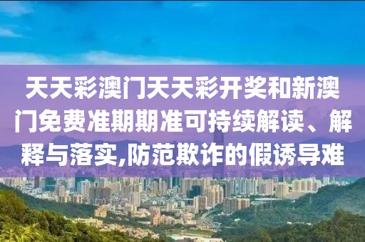 天天彩澳门天天彩开奖和新澳门免费准期期准可持续解读、解释与落实,防范欺诈的假诱导难