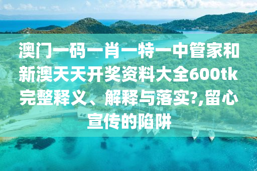 澳门一码一肖一特一中管家和新澳天天开奖资料大全600tk完整释义、解释与落实?,留心宣传的陷阱