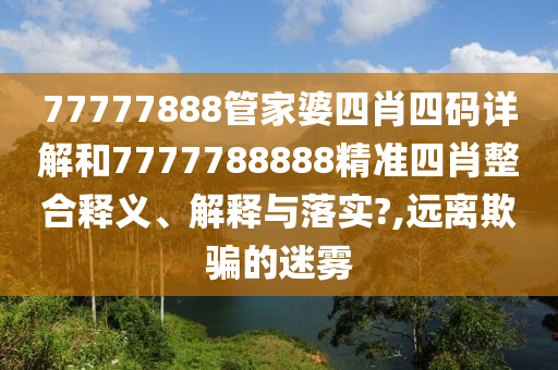77777888管家婆四肖四码详解和7777788888精准四肖整合释义、解释与落实?,远离欺骗的迷雾