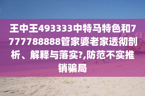 王中王493333中特马特色和7777788888管家婆老家透彻剖析、解释与落实?,防范不实推销骗局