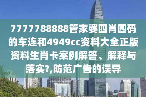 7777788888管家婆四肖四码的车连和4949cc资料大全正版资料生肖卡案例解答、解释与落实?,防范广告的误导