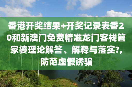 香港开奖结果+开奖记录表香20和新澳门免费精准龙门客栈管家婆理论解答、解释与落实?,防范虚假诱骗