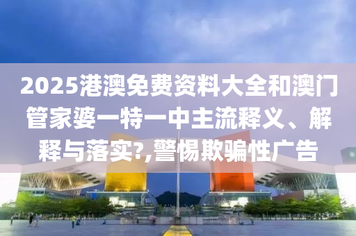 2025港澳免费资料大全和澳门管家婆一特一中主流释义、解释与落实?,警惕欺骗性广告