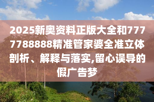 2025新奥资料正版大全和7777788888精准管家婆全准立体剖析、解释与落实,留心误导的假广告梦