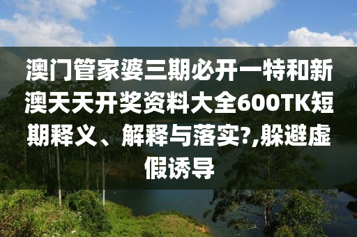 澳门管家婆三期必开一特和新澳天天开奖资料大全600TK短期释义、解释与落实?,躲避虚假诱导