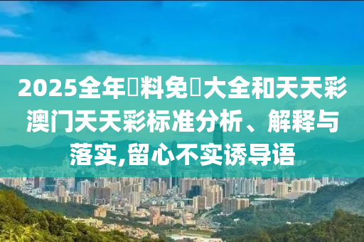 2025全年資料免費大全和天天彩澳门天天彩标准分析、解释与落实,留心不实诱导语