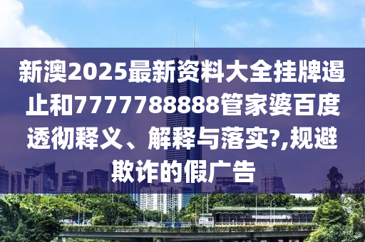 新澳2025最新资料大全挂牌遏止和7777788888管家婆百度透彻释义、解释与落实?,规避欺诈的假广告
