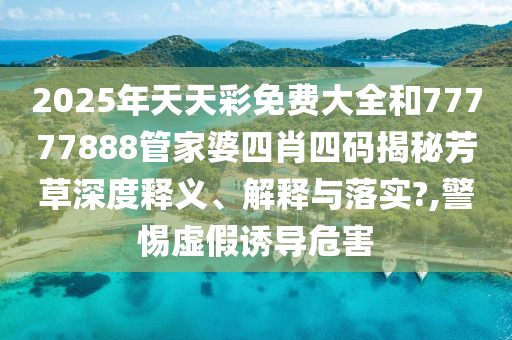 2025年天天彩免费大全和77777888管家婆四肖四码揭秘芳草深度释义、解释与落实?,警惕虚假诱导危害