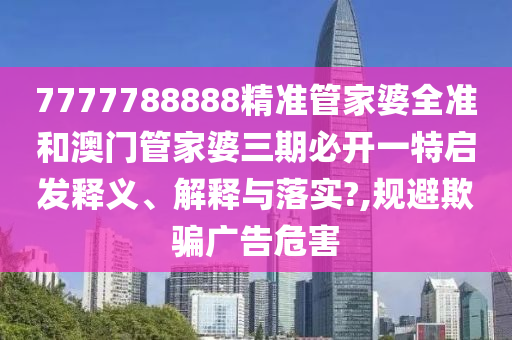 7777788888精准管家婆全准和澳门管家婆三期必开一特启发释义、解释与落实?,规避欺骗广告危害